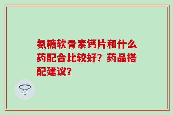 氨糖软骨素钙片和什么药配合比较好？药品搭配建议？