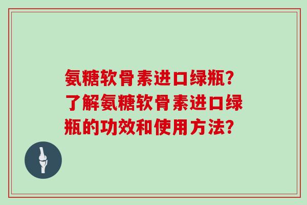 氨糖软骨素进口绿瓶？了解氨糖软骨素进口绿瓶的功效和使用方法？