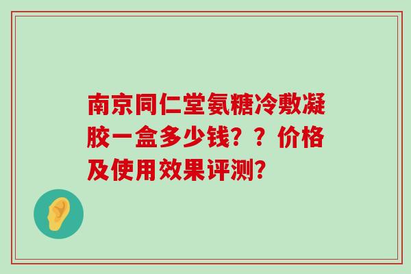 南京同仁堂氨糖冷敷凝胶一盒多少钱？？价格及使用效果评测？
