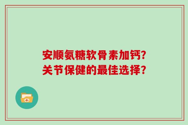 安顺氨糖软骨素加钙?关节保健的佳选择? 安顺氨糖软骨素加钙?关节保健的佳选择?