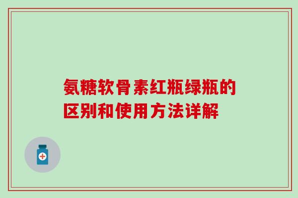 氨糖软骨素红瓶绿瓶的区别和使用方法详解