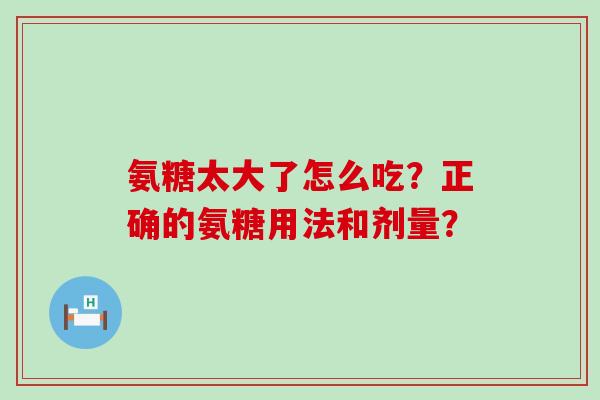 氨糖太大了怎么吃?正确的氨糖用法和剂量? 氨糖太大了怎么吃?正确的氨糖用法和剂量?