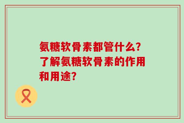 氨糖软骨素都管什么?了解氨糖软骨素的作用和用途? 氨糖软骨素都管什么?了解氨糖软骨素的作用和用途?