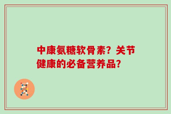 中康氨糖软骨素?关节健康的必备营养品? 中康氨糖软骨素?关节健康的必备营养品?