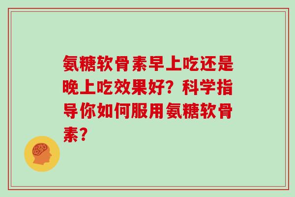 氨糖软骨素早上吃还是晚上吃效果好?科学指导你如何服用氨糖软骨素? 氨糖软骨素早上吃还是晚上吃效果好?科学指导你如何服用氨糖软骨素?