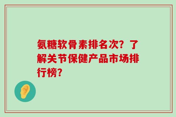 氨糖软骨素排名次?了解关节保健产品市场排行榜? 氨糖软骨素排名次?了解关节保健产品市场排行榜?