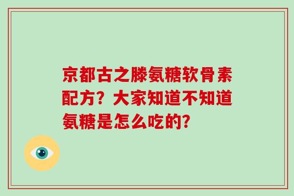 京都古之滕氨糖软骨素配方?大家知道不知道氨糖是怎么吃的? 京都古之滕氨糖软骨素配方?大家知道不知道氨糖是怎么吃的?