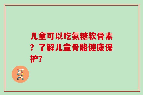 儿童可以吃氨糖软骨素？了解儿童骨骼健康保护？