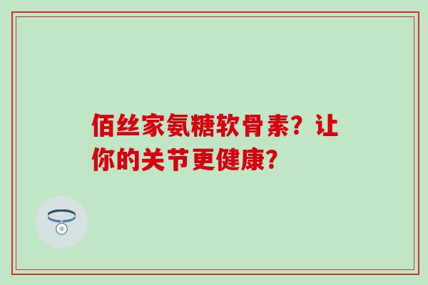 佰丝家氨糖软骨素?让你的关节更健康? 佰丝家氨糖软骨素?让你的关节更健康?