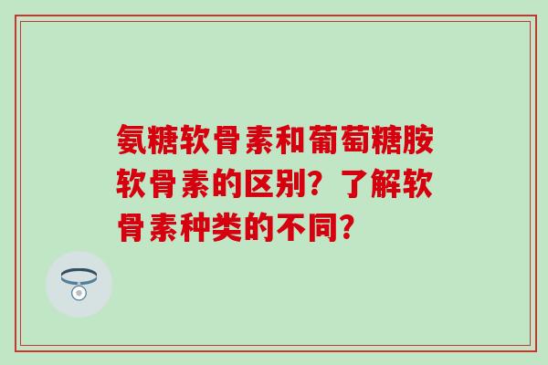 氨糖软骨素和葡萄糖胺软骨素的区别？了解软骨素种类的不同？