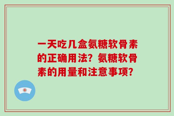 一天吃几盒氨糖软骨素的正确用法?氨糖软骨素的用量和注意事项? 一天吃几盒氨糖软骨素的正确用法?氨糖软骨素的用量和注意事项?