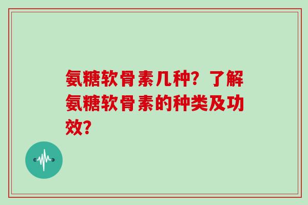 氨糖软骨素几种?了解氨糖软骨素的种类及功效? 氨糖软骨素几种?了解氨糖软骨素的种类及功效?