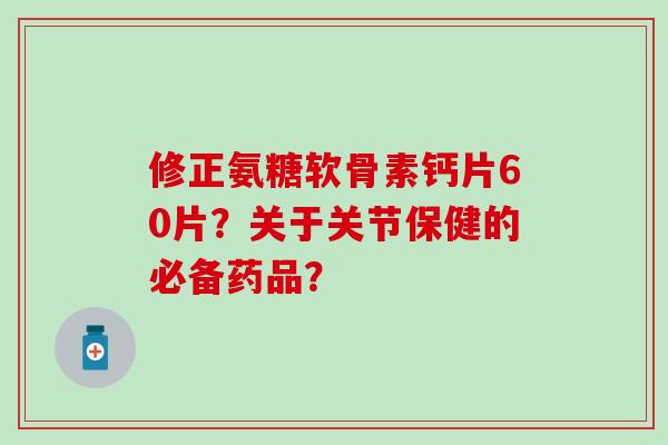修正氨糖软骨素钙片60片?关于关节保健的必备药品? 修正氨糖软骨素钙片60片?关于关节保健的必备药品?