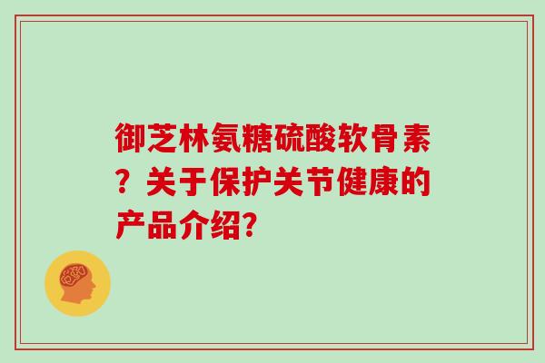 御芝林氨糖硫酸软骨素?关于保护关节健康的产品介绍? 御芝林氨糖硫酸软骨素?关于保护关节健康的产品介绍?