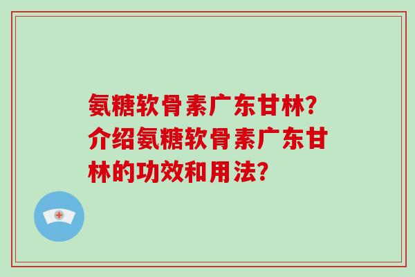 氨糖软骨素广东甘林?介绍氨糖软骨素广东甘林的功效和用法? 氨糖软骨素广东甘林?介绍氨糖软骨素广东甘林的功效和用法?