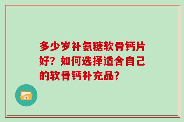 多少岁补氨糖软骨钙片好?如何选择适合自己的软骨钙补充品? 多少岁补氨糖软骨钙片好?如何选择适合自己的软骨钙补充品?
