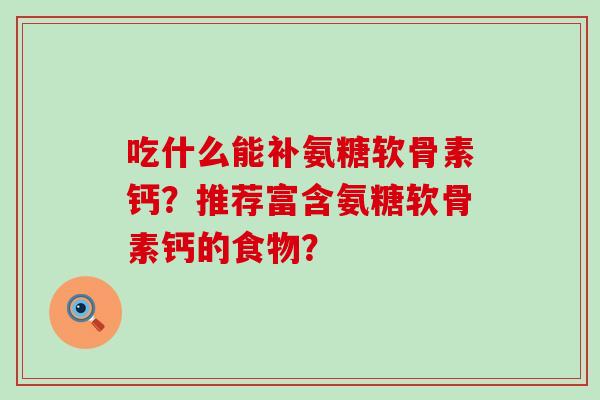 吃什么能补氨糖软骨素钙?推荐富含氨糖软骨素钙的食物? 吃什么能补氨糖软骨素钙?推荐富含氨糖软骨素钙的食物?