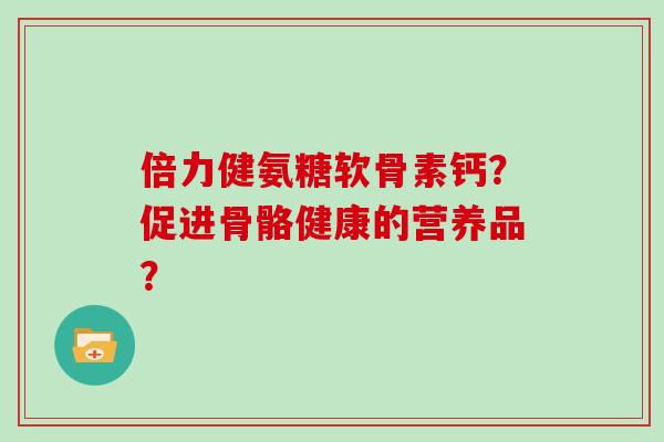 倍力健氨糖软骨素钙？促进骨骼健康的营养品？