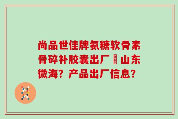 尚品世佳牌氨糖软骨素骨碎补胶囊出厂旳山东微海?产品出厂信息? 尚品世佳牌氨糖软骨素骨碎补胶囊出厂旳山东微海?产品出厂信息?