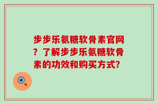 步步乐氨糖软骨素官网？了解步步乐氨糖软骨素的功效和购买方式？