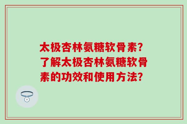 太极杏林氨糖软骨素?了解太极杏林氨糖软骨素的功效和使用方法? 太极杏林氨糖软骨素?了解太极杏林氨糖软骨素的功效和使用方法?
