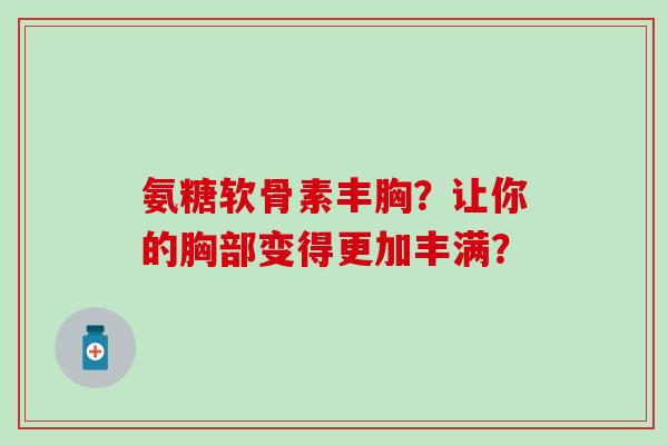 氨糖软骨素丰胸？让你的胸部变得更加丰满？