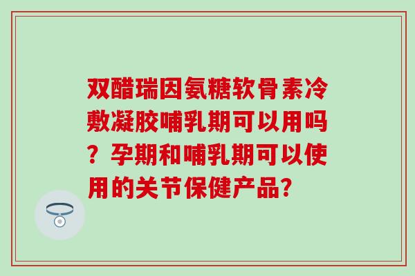 双醋瑞因氨糖软骨素冷敷凝胶哺乳期可以用吗?孕期和哺乳期可以使用的关节保健产品? 双醋瑞因氨糖软骨素冷敷凝胶哺乳期可以用吗?孕期和哺乳期可以使用的关节保健产品?