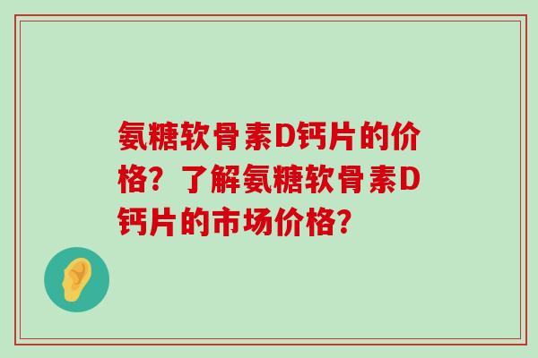 氨糖软骨素D钙片的价格?了解氨糖软骨素D钙片的市场价格? 氨糖软骨素D钙片的价格?了解氨糖软骨素D钙片的市场价格?