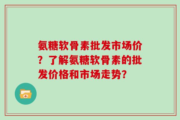 氨糖软骨素批发市场价?了解氨糖软骨素的批发价格和市场走势? 氨糖软骨素批发市场价?了解氨糖软骨素的批发价格和市场走势?
