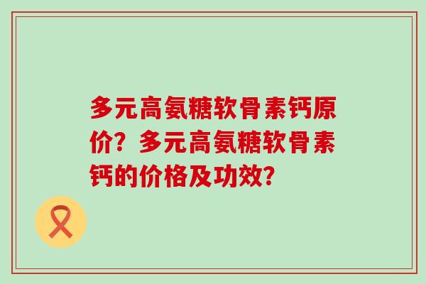 多元高氨糖软骨素钙原价?多元高氨糖软骨素钙的价格及功效? 多元高氨糖软骨素钙原价?多元高氨糖软骨素钙的价格及功效?