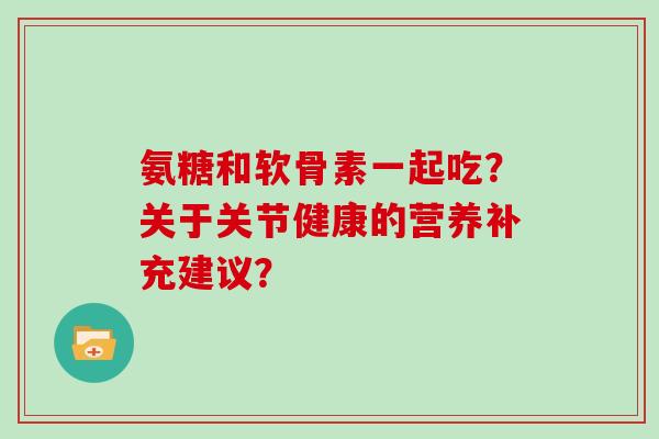 氨糖和软骨素一起吃?关于关节健康的营养补充建议? 氨糖和软骨素一起吃?关于关节健康的营养补充建议?