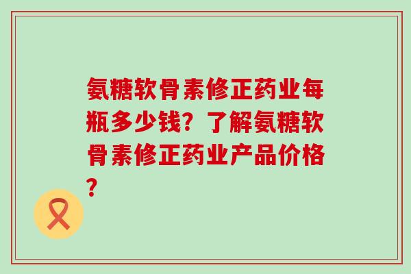 氨糖软骨素修正药业每瓶多少钱?了解氨糖软骨素修正药业产品价格? 氨糖软骨素修正药业每瓶多少钱?了解氨糖软骨素修正药业产品价格?