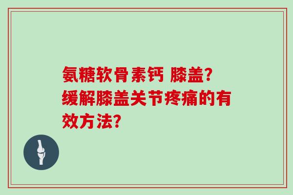 氨糖软骨素钙 膝盖?缓解膝盖关节的有效方法? 氨糖软骨素钙 膝盖?缓解膝盖关节的有效方法?