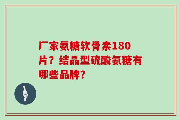 厂家氨糖软骨素180片？结晶型硫酸氨糖有哪些品牌？