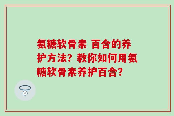 氨糖软骨素 百合的养护方法?教你如何用氨糖软骨素养护百合? 氨糖软骨素 百合的养护方法?教你如何用氨糖软骨素养护百合?