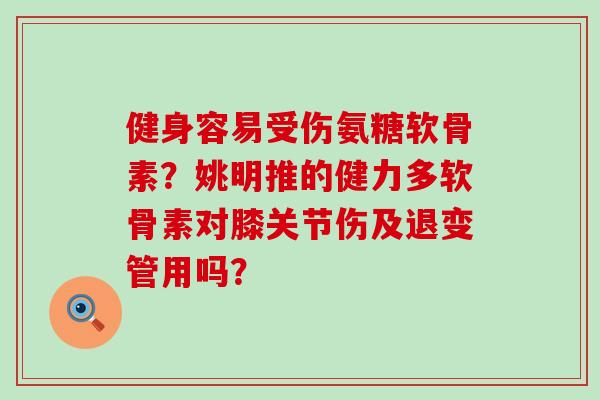 健身容易受伤氨糖软骨素?姚明推的健力多软骨素对膝关节伤及退变管用吗? 健身容易受伤氨糖软骨素?姚明推的健力多软骨素对膝关节伤及退变管用吗?