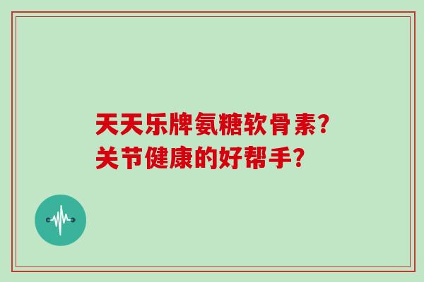 天天乐牌氨糖软骨素?关节健康的好帮手? 天天乐牌氨糖软骨素?关节健康的好帮手?