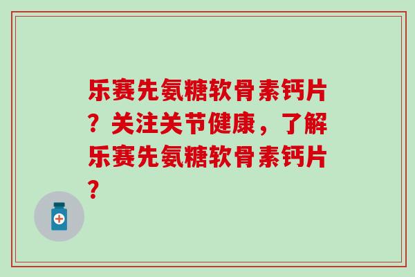 乐赛先氨糖软骨素钙片?关注关节健康,了解乐赛先氨糖软骨素钙片? 乐赛先氨糖软骨素钙片?关注关节健康,了解乐赛先氨糖软骨素钙片?