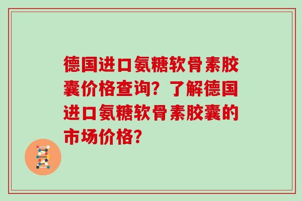 德国进口氨糖软骨素胶囊价格查询?了解德国进口氨糖软骨素胶囊的市场价格? 德国进口氨糖软骨素胶囊价格查询?了解德国进口氨糖软骨素胶囊的市场价格?