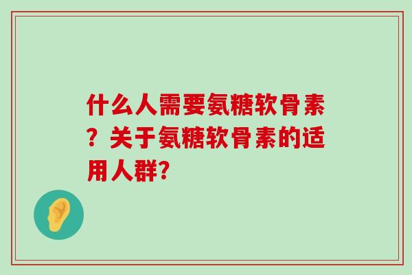什么人需要氨糖软骨素?关于氨糖软骨素的适用人群? 什么人需要氨糖软骨素?关于氨糖软骨素的适用人群?