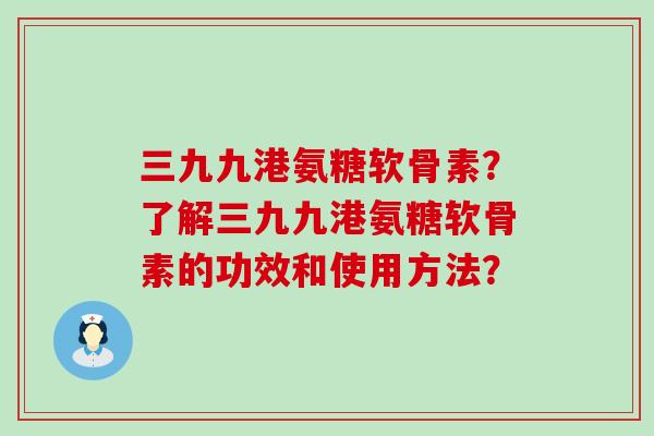 三九九港氨糖软骨素?了解三九九港氨糖软骨素的功效和使用方法? 三九九港氨糖软骨素?了解三九九港氨糖软骨素的功效和使用方法?