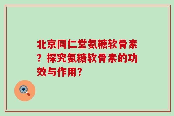 北京同仁堂氨糖软骨素？探究氨糖软骨素的功效与作用？