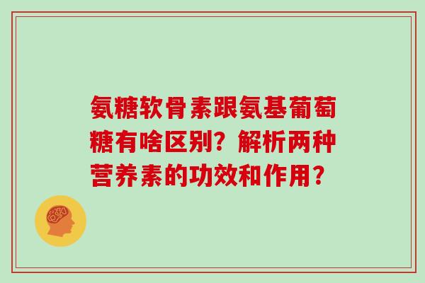 氨糖软骨素跟氨基葡萄糖有啥区别?解析两种营养素的功效和作用? 氨糖软骨素跟氨基葡萄糖有啥区别?解析两种营养素的功效和作用?