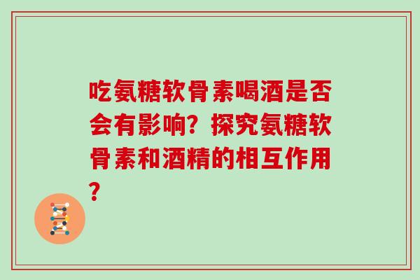吃氨糖软骨素喝酒是否会有影响？探究氨糖软骨素和酒精的相互作用？