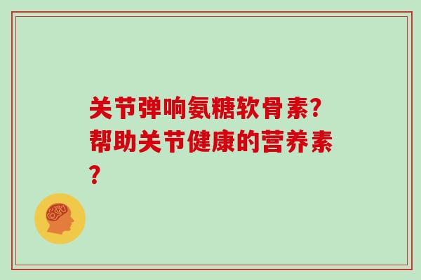 关节弹响氨糖软骨素?帮助关节健康的营养素? 关节弹响氨糖软骨素?帮助关节健康的营养素?