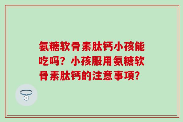 氨糖软骨素肽钙小孩能吃吗？小孩服用氨糖软骨素肽钙的注意事项？