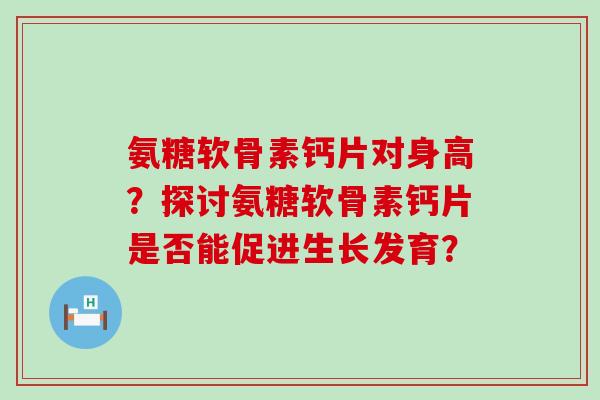 氨糖软骨素钙片对身高?探讨氨糖软骨素钙片是否能促进生长发育? 氨糖软骨素钙片对身高?探讨氨糖软骨素钙片是否能促进生长发育?