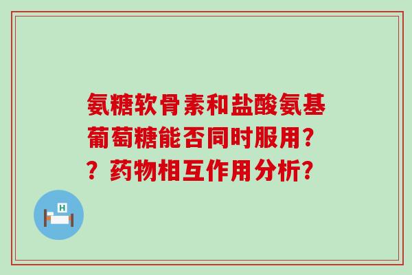 氨糖软骨素和盐酸氨基葡萄糖能否同时服用？？相互作用分析？