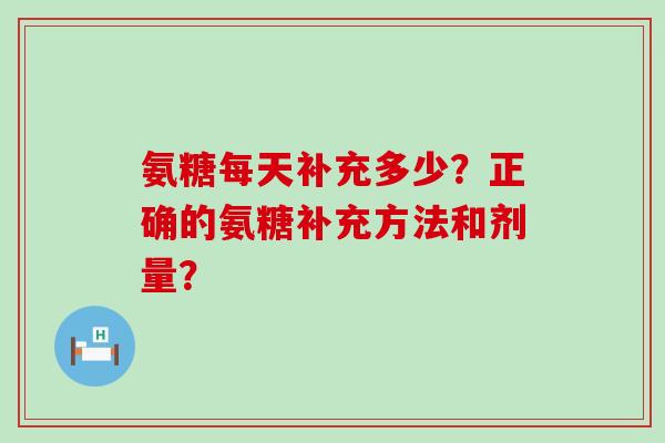 氨糖每天补充多少?正确的氨糖补充方法和剂量? 氨糖每天补充多少?正确的氨糖补充方法和剂量?