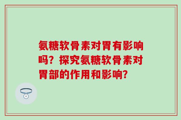 氨糖软骨素对胃有影响吗?探究氨糖软骨素对胃部的作用和影响? 氨糖软骨素对胃有影响吗?探究氨糖软骨素对胃部的作用和影响?